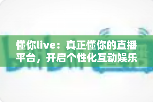 懂你live：真正懂你的直播平台，开启个性化互动娱乐新体验