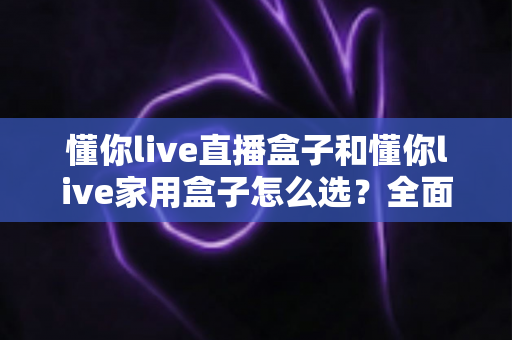 懂你live直播盒子和懂你live家用盒子怎么选?全面对比分析帮你找到最适合的电视盒子 懂你live直播盒子和懂你live家用盒子怎么选?全面对比分析帮你找到最适合的电视盒子