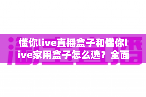懂你live直播盒子和懂你live家用盒子怎么选？全面对比分析帮你找到最适合的电视盒子