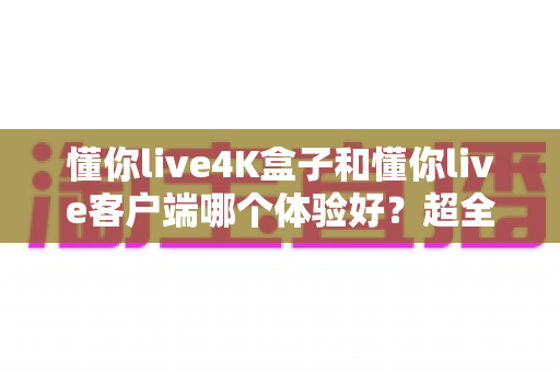 懂你live4K盒子和懂你live客户端哪个体验好？超全对比分析帮你一次选对