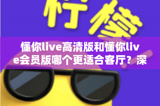 懂你live高清版和懂你live会员版哪个更适合客厅?深度对比评测,帮你选对客厅观影方案 懂你live高清版和懂你live会员版哪个更适合客厅?深度对比评测,帮你选对客厅观影方案