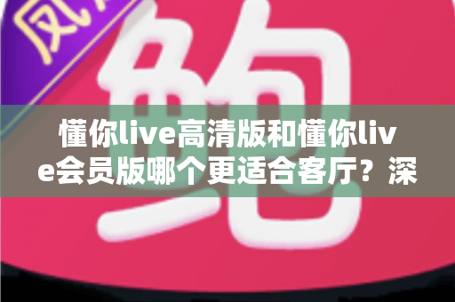 懂你live高清版和懂你live会员版哪个更适合客厅?深度对比评测,帮你选对客厅观影方案 懂你live高清版和懂你live会员版哪个更适合客厅?深度对比评测,帮你选对客厅观影方案