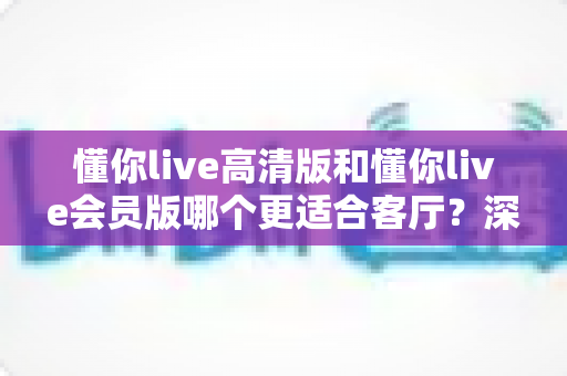 懂你live高清版和懂你live会员版哪个更适合客厅？深度对比评测，帮你选对客厅观影方案