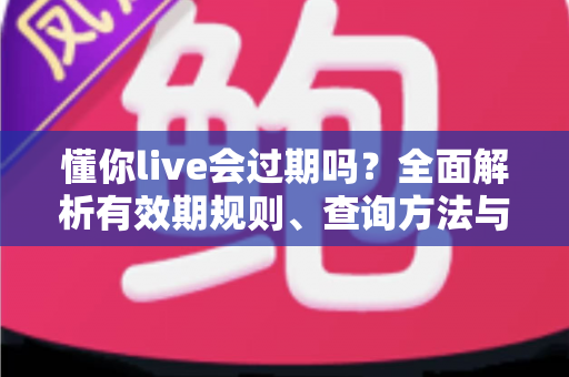 懂你live会过期吗？全面解析有效期规则、查询方法与实用应对指南