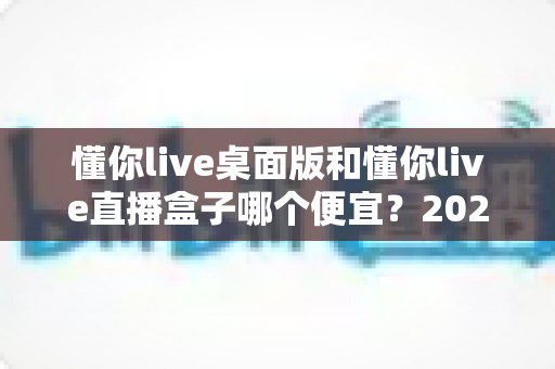 懂你live桌面版和懂你live直播盒子哪个便宜?2025最新价格对比与省钱选购全攻略 懂你live桌面版和懂你live直播盒子哪个便宜?2025最新价格对比与省钱选购全攻略