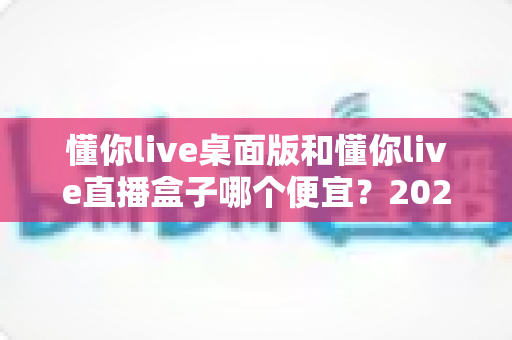 懂你live桌面版和懂你live直播盒子哪个便宜?2025最新价格对比与省钱选购全攻略 懂你live桌面版和懂你live直播盒子哪个便宜?2025最新价格对比与省钱选购全攻略