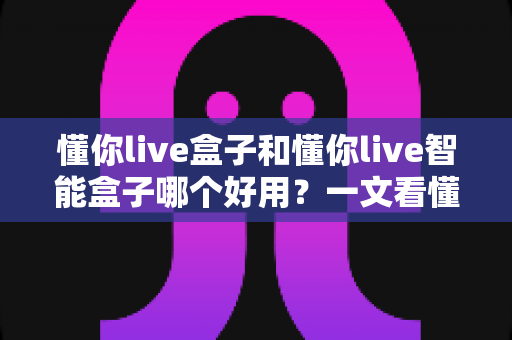懂你live盒子和懂你live智能盒子哪个好用?一文看懂两者差异与选购建议 懂你live盒子和懂你live智能盒子哪个好用?一文看懂两者差异与选购建议