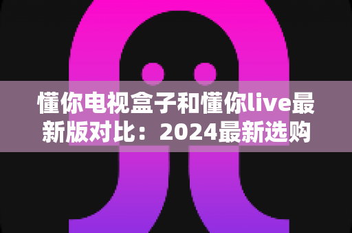 懂你电视盒子和懂你live最新版对比:2024最新选购指南,帮你找到最适合的家庭观影方案 懂你电视盒子和懂你live最新版对比:2024最新选购指南,帮你找到最适合的家庭观影方案