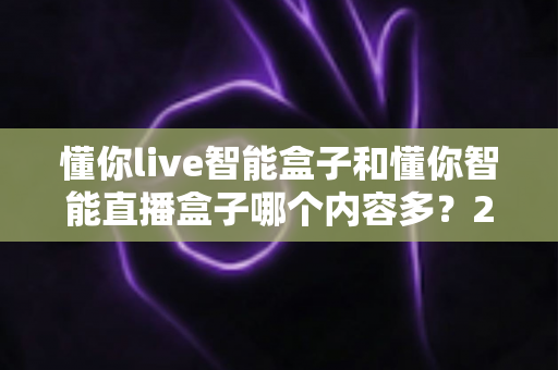 懂你live智能盒子和懂你智能直播盒子哪个内容多？2025最全内容资源对比选购指南