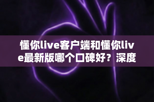懂你live客户端和懂你live最新版哪个口碑好?深度对比解析助你选出心仪版本 懂你live客户端和懂你live最新版哪个口碑好?深度对比解析助你选出心仪版本
