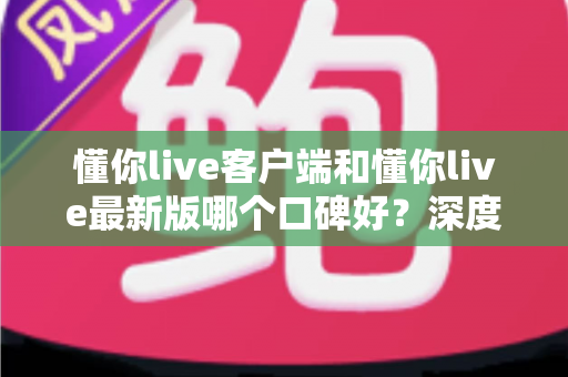 懂你live客户端和懂你live最新版哪个口碑好？深度对比解析助你选出心仪版本