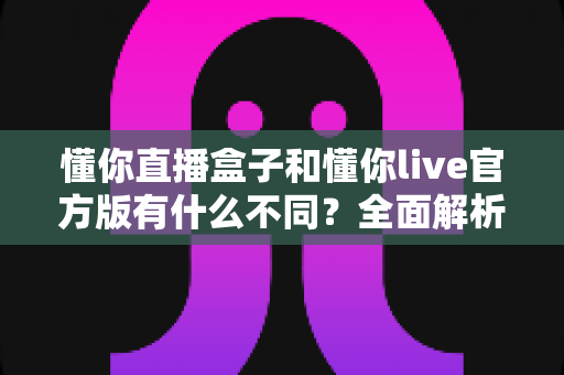 懂你直播盒子和懂你live官方版有什么不同?全面解析两款直播产品的核心区别与选购建议 懂你直播盒子和懂你live官方版有什么不同?全面解析两款直播产品的核心区别与选购建议