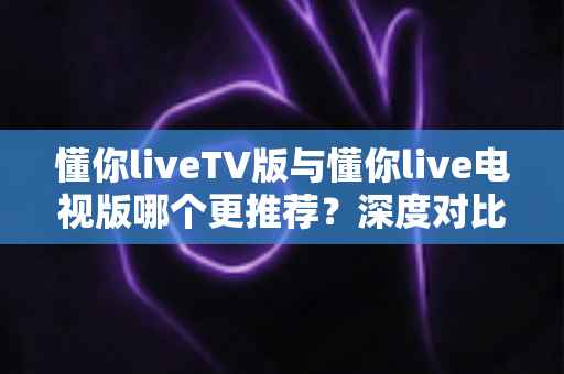 懂你liveTV版与懂你live电视版哪个更推荐？深度对比解析助你一步选对大屏直播版本