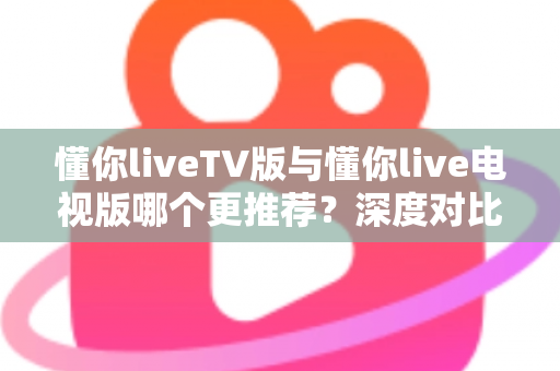 懂你liveTV版与懂你live电视版哪个更推荐？深度对比解析助你一步选对大屏直播版本