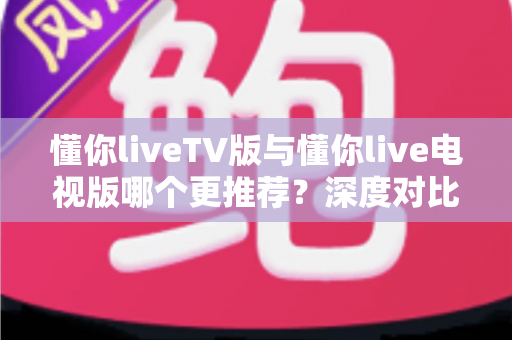 懂你liveTV版与懂你live电视版哪个更推荐？深度对比解析助你一步选对大屏直播版本