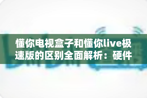 懂你电视盒子和懂你live极速版的区别全面解析:硬件与软件的深度对比指南 懂你电视盒子和懂你live极速版的区别全面解析:硬件与软件的深度对比指南