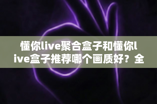 懂你live聚合盒子和懂你live盒子推荐哪个画质好?全面对比评测帮你选对不踩坑 懂你live聚合盒子和懂你live盒子推荐哪个画质好?全面对比评测帮你选对不踩坑