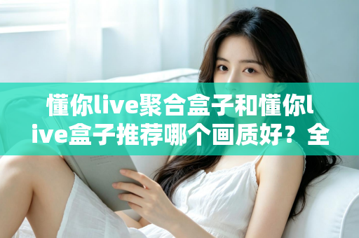 懂你live聚合盒子和懂你live盒子推荐哪个画质好？全面对比评测帮你选对不踩坑