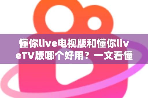 懂你live电视版和懂你liveTV版哪个好用？一文看懂两大版本差异与选购指南