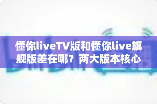 懂你liveTV版和懂你live旗舰版差在哪?两大版本核心区别深度解析与选购指南 懂你liveTV版和懂你live旗舰版差在哪?两大版本核心区别深度解析与选购指南