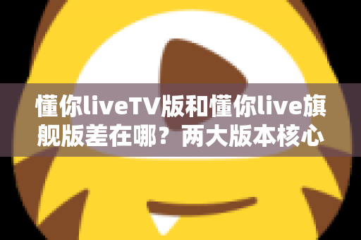 懂你liveTV版和懂你live旗舰版差在哪?两大版本核心区别深度解析与选购指南 懂你liveTV版和懂你live旗舰版差在哪?两大版本核心区别深度解析与选购指南