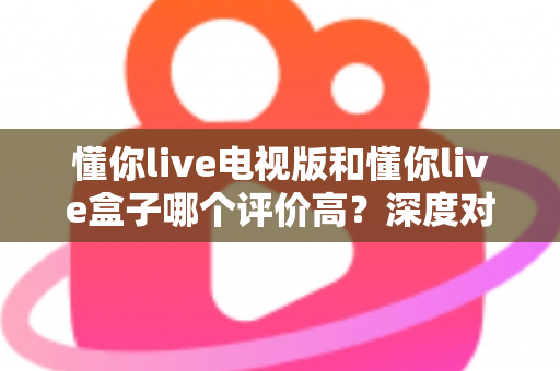 懂你live电视版和懂你live盒子哪个评价高？深度对比评测帮你选对不踩坑