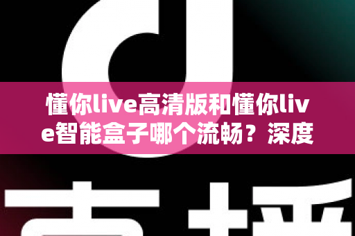 懂你live高清版和懂你live智能盒子哪个流畅？深度实测对比帮你选对不踩坑