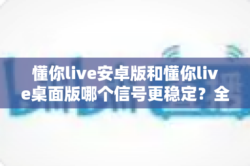 懂你live安卓版和懂你live桌面版哪个信号更稳定？全面对比分析帮你选出最佳观看方案