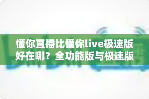懂你直播比懂你live极速版好在哪？全功能版与极速版深度对比解析指南