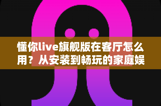 懂你live旗舰版在客厅怎么用？从安装到畅玩的家庭娱乐全攻略