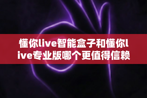 懂你live智能盒子和懂你live专业版哪个更值得信赖?深度对比帮你选对不踩坑 懂你live智能盒子和懂你live专业版哪个更值得信赖?深度对比帮你选对不踩坑