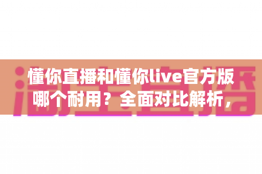 懂你直播和懂你live官方版哪个耐用？全面对比解析，帮你选出更稳定持久的直播App