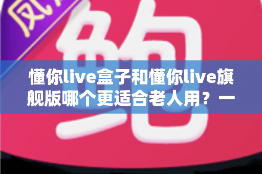懂你live盒子和懂你live旗舰版哪个更适合老人用?一篇看懂的贴心选购指南 懂你live盒子和懂你live旗舰版哪个更适合老人用?一篇看懂的贴心选购指南