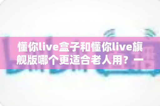 懂你live盒子和懂你live旗舰版哪个更适合老人用?一篇看懂的贴心选购指南 懂你live盒子和懂你live旗舰版哪个更适合老人用?一篇看懂的贴心选购指南