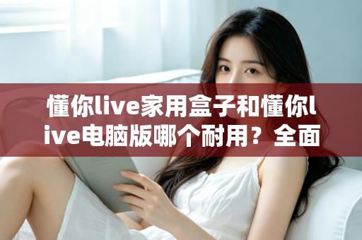 懂你live家用盒子和懂你live电脑版哪个耐用？全面解析助你选出更长久可靠的使用方案