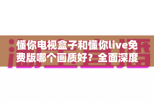 懂你电视盒子和懂你live免费版哪个画质好?全面深度对比解析,帮你找到更清晰的大屏观影方案 懂你电视盒子和懂你live免费版哪个画质好?全面深度对比解析,帮你找到更清晰的大屏观影方案