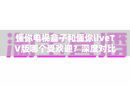 懂你电视盒子和懂你liveTV版哪个受欢迎？深度对比评测与选购指南