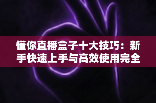 懂你直播盒子十大技巧：新手快速上手与高效使用完全指南