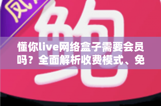 懂你live网络盒子需要会员吗?全面解析收费模式、免费内容与使用指南 懂你live网络盒子需要会员吗?全面解析收费模式、免费内容与使用指南