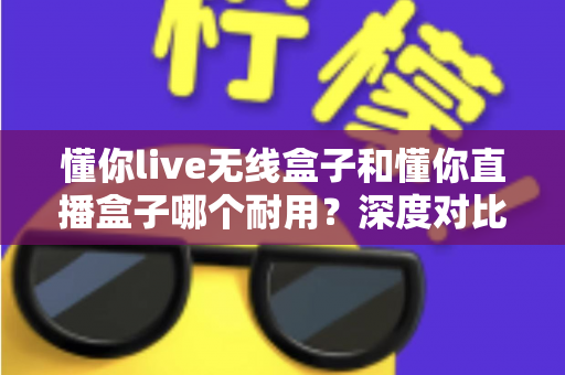 懂你live无线盒子和懂你直播盒子哪个耐用？深度对比测评帮你选对直播装备