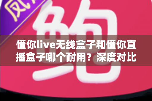 懂你live无线盒子和懂你直播盒子哪个耐用？深度对比测评帮你选对直播装备
