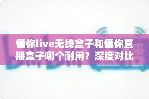 懂你live无线盒子和懂你直播盒子哪个耐用？深度对比测评帮你选对直播装备
