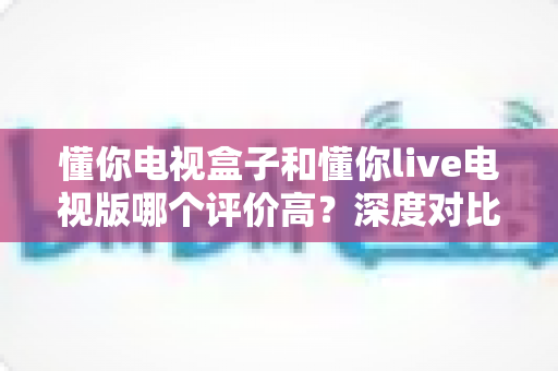 懂你电视盒子和懂你live电视版哪个评价高?深度对比评测帮你选出更适合的选择 懂你电视盒子和懂你live电视版哪个评价高?深度对比评测帮你选出更适合的选择