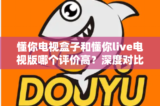 懂你电视盒子和懂你live电视版哪个评价高?深度对比评测帮你选出更适合的选择 懂你电视盒子和懂你live电视版哪个评价高?深度对比评测帮你选出更适合的选择