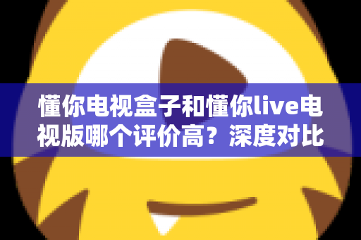 懂你电视盒子和懂你live电视版哪个评价高？深度对比评测帮你选出更适合的选择