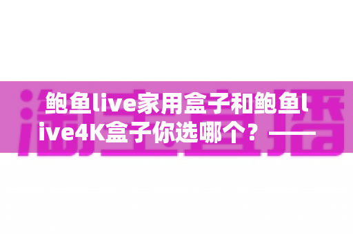 鲍鱼live家用盒子和鲍鱼live4K盒子你选哪个？——2025年电视盒子选购全攻略与深度对比