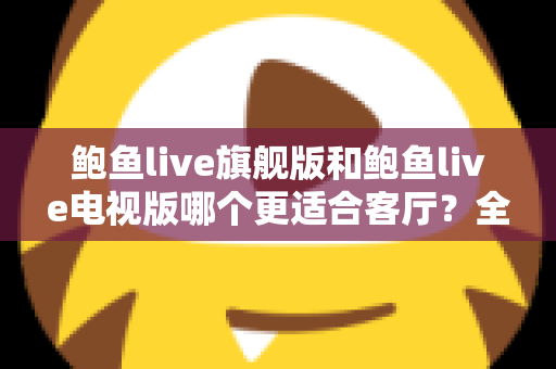 鲍鱼live旗舰版和鲍鱼live电视版哪个更适合客厅？全面对比分析与家庭选购指南