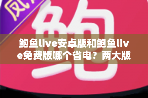 鲍鱼live安卓版和鲍鱼live免费版哪个省电？两大版本耗电全面对比与省电优化实用指南