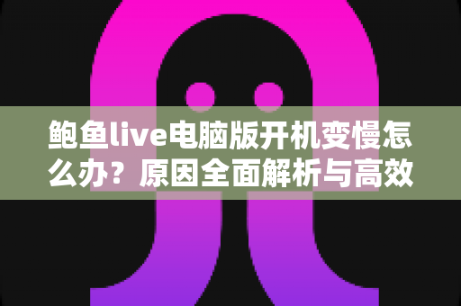 鲍鱼live电脑版开机变慢怎么办？原因全面解析与高效优化方案一学就会