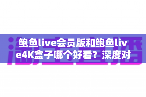 鲍鱼live会员版和鲍鱼live4K盒子哪个好看？深度对比帮你选对观影方案，不花冤枉钱